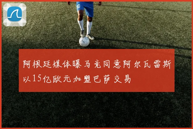 阿根廷媒体曝马竞同意阿尔瓦雷斯以15亿欧元加盟巴萨交易