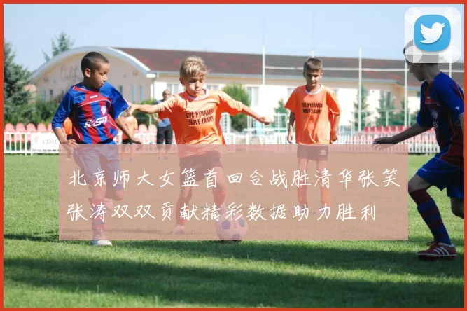 北京师大女篮首回合战胜清华张笑张涛双双贡献精彩数据助力胜利