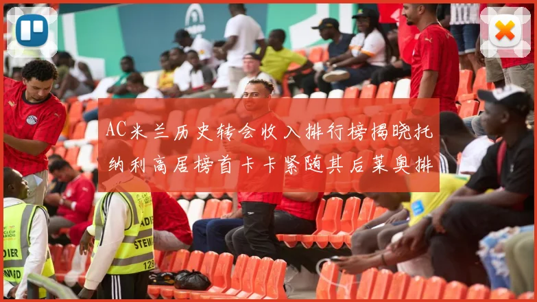 AC米兰历史转会收入排行榜揭晓托纳利高居榜首卡卡紧随其后莱奥排名第四
