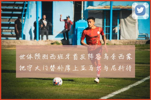 世体预测西班牙首发阵容乌奈西蒙把守大门替补席上亚马尔与尼科待命