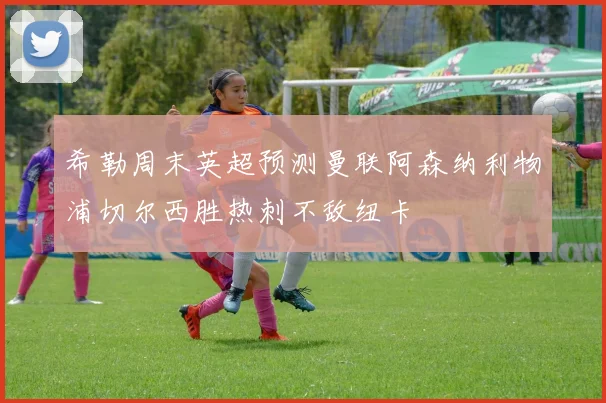 希勒周末英超预测曼联阿森纳利物浦切尔西胜热刺不敌纽卡