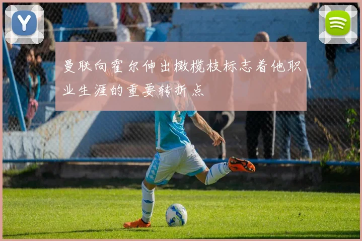 曼联向霍尔伸出橄榄枝标志着他职业生涯的重要转折点