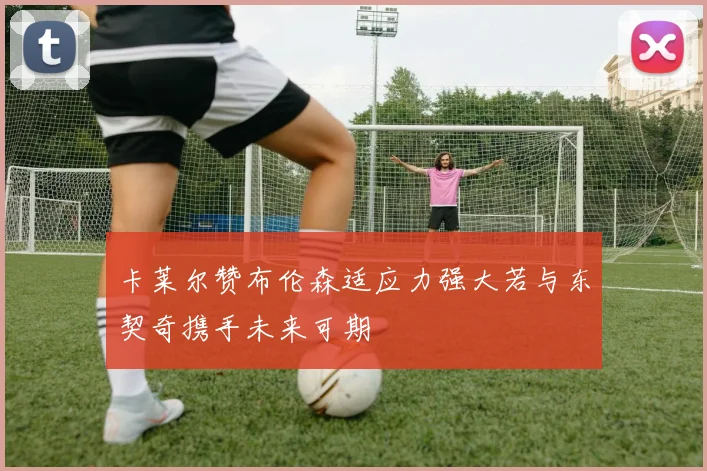 卡莱尔赞布伦森适应力强大若与东契奇携手未来可期