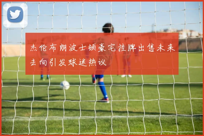 杰伦布朗波士顿豪宅挂牌出售未来去向引发球迷热议