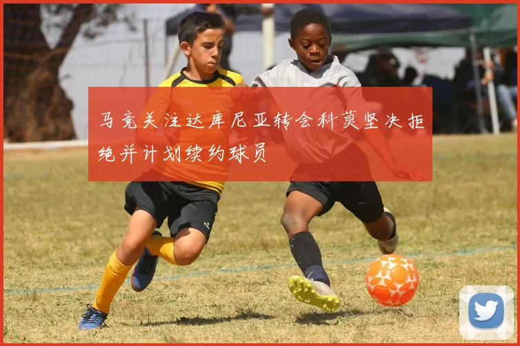 马竞关注达库尼亚转会科莫坚决拒绝并计划续约球员