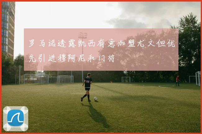 罗马诺透露凯西有意加盟尤文但优先引进穆阿尼和门将