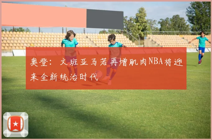 奥登：文班亚马若再增肌肉NBA将迎来全新统治时代