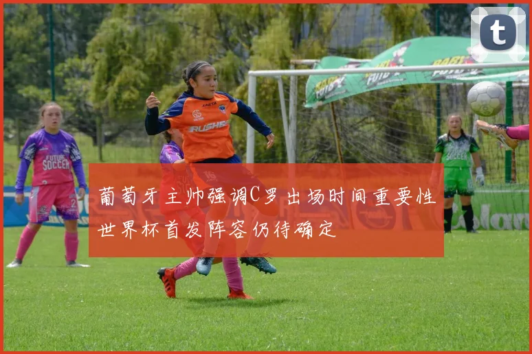 葡萄牙主帅强调C罗出场时间重要性世界杯首发阵容仍待确定
