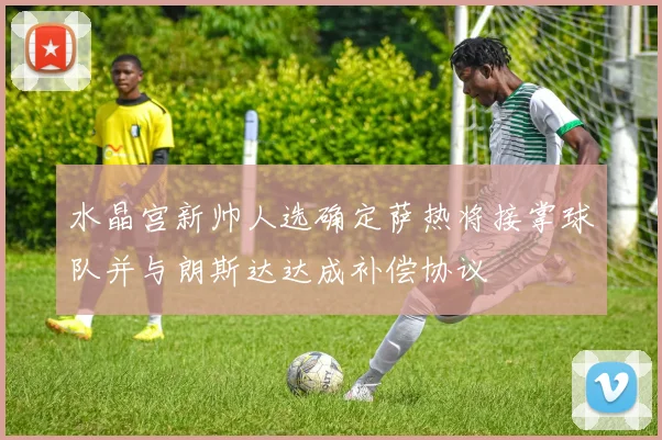 水晶宫新帅人选确定萨热将接掌球队并与朗斯达达成补偿协议