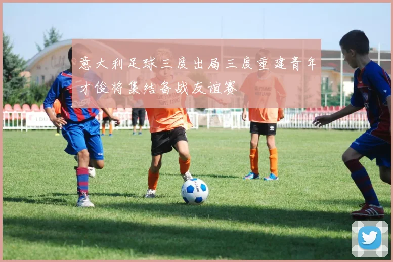 意大利足球三度出局三度重建青年才俊将集结备战友谊赛