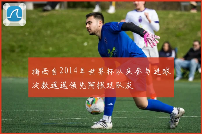 梅西自2014年世界杯以来参与进球次数遥遥领先阿根廷队友