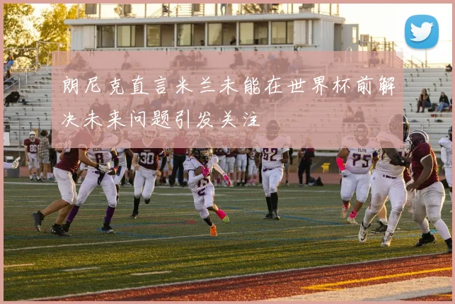 朗尼克直言米兰未能在世界杯前解决未来问题引发关注