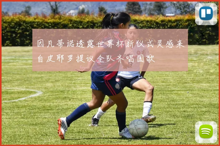 因凡蒂诺透露世界杯新仪式灵感来自皮耶罗提议全队齐唱国歌