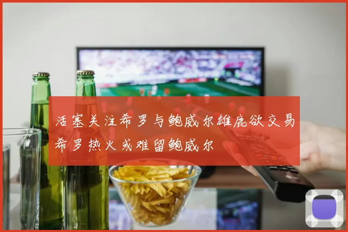 活塞关注希罗与鲍威尔雄鹿欲交易希罗热火或难留鲍威尔