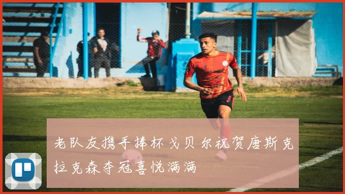 老队友携手捧杯戈贝尔祝贺唐斯克拉克森夺冠喜悦满满