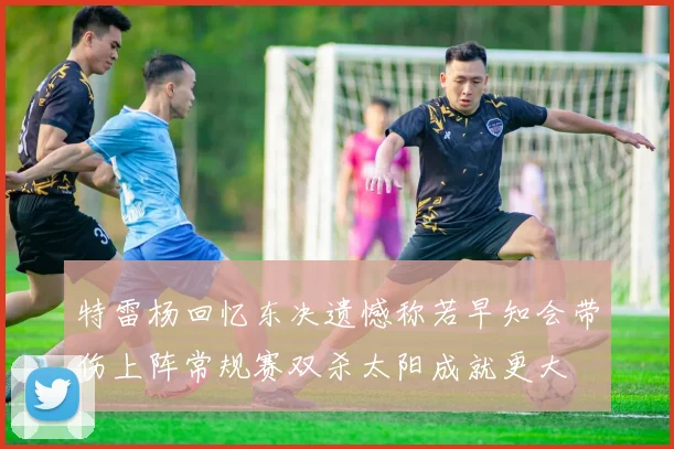 特雷杨回忆东决遗憾称若早知会带伤上阵常规赛双杀太阳成就更大
