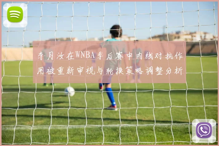 李月汝在WNBA季后赛中内线对抗作用被重新审视与轮换策略调整分析