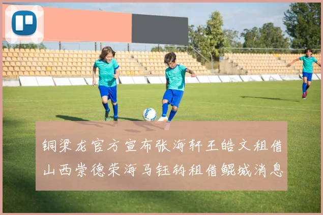 铜梁龙官方宣布张海轩王皓文租借山西崇德荣海马钰钧租借鲲城消息