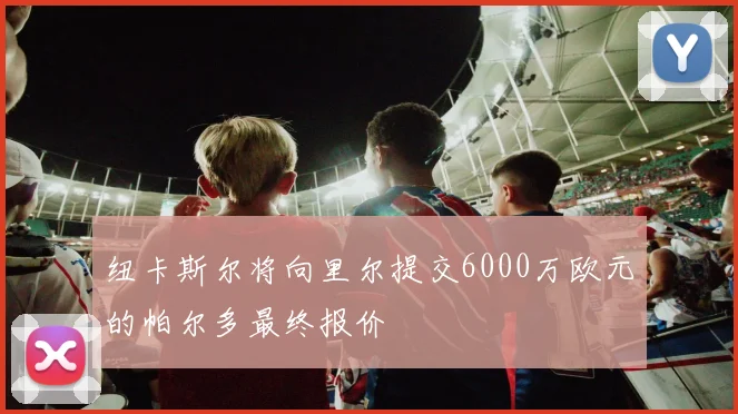 纽卡斯尔将向里尔提交6000万欧元的帕尔多最终报价