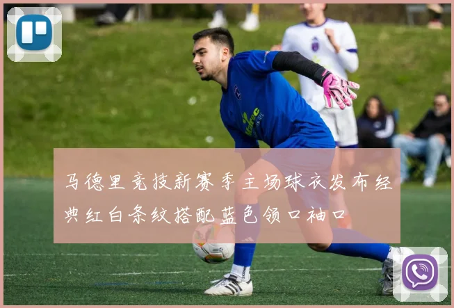 马德里竞技新赛季主场球衣发布经典红白条纹搭配蓝色领口袖口