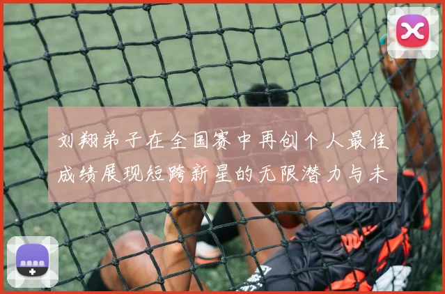 刘翔弟子在全国赛中再创个人最佳成绩展现短跨新星的无限潜力与未来希望
