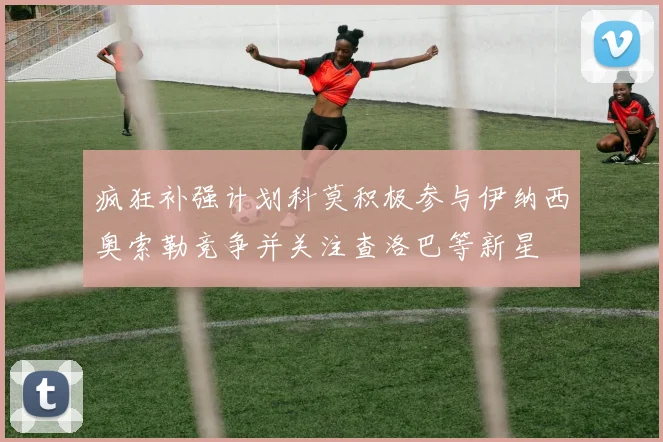 疯狂补强计划科莫积极参与伊纳西奥索勒竞争并关注查洛巴等新星