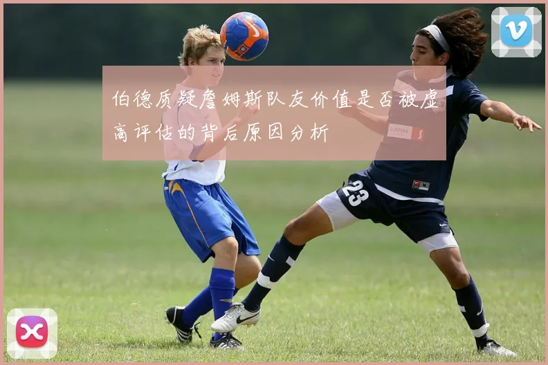 伯德质疑詹姆斯队友价值是否被虚高评估的背后原因分析